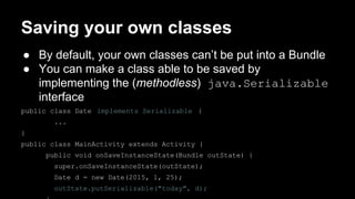 Saving your own classes
● By default, your own classes can’t be put into a Bundle
● You can make a class able to be saved by
implementing the (methodless) java.Serializable
interface
public class Date implements Serializable {
...
}
public class MainActivity extends Activity {
public void onSaveInstanceState(Bundle outState) {
super.onSaveInstanceState(outState);
Date d = new Date(2015, 1, 25);
outState.putSerializable("today", d);
 