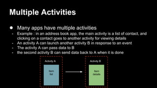 Multiple Activities
● Many apps have multiple activities
- Example : in an address book app, the main activity is a list of contact, and
clicking on a contact goes to another activity for viewing details
- An activity A can launch another activity B in response to an event
- The activity A can pass data to B
- the second activity B can send data back to A when it is done
Activity A Activity B
Item
list
Item
details
 