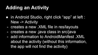 Adding an Activity
● in Android Studio, right click “app” at left :
New -> Activity
- creates a new .XML file in res/layouts
- creates a new .java class in src/java
- add information to AndroidManifest .XML
about the activity (without this information,
the app will not find the activity)
 
