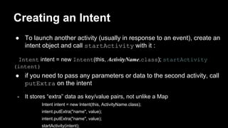 Creating an Intent
● To launch another activity (usually in response to an event), create an
intent object and call startActivity with it :
Intent intent = new Intent(this, ActivityName.class); startActivity
(intent)
● if you need to pass any parameters or data to the second activity, call
putExtra on the intent
- It stores “extra” data as key/value pairs, not unlike a Map
Intent intent = new Intent(this, ActivityName.class);
intent.putExtra("name", value);
intent.putExtra("name", value);
startActivity(intent);
 