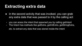Extracting extra data
● In the second activity that was invoked, you can grab
any extra data that was passed to it by the calling act
- you can acess the intent that spawned you by calling getIntent
- The Intent has methods like getExtra, getIntExtra, getStringExtra,
etc. to extract any data that was stored inside the intent
 