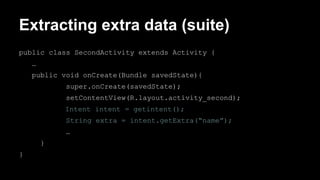 Extracting extra data (suite)
public class SecondActivity extends Activity {
…
public void onCreate(Bundle savedState){
super.onCreate(savedState);
setContentView(R.layout.activity_second);
Intent intent = getintent();
String extra = intent.getExtra(“name”);
…
}
}
 