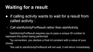 Waiting for a result
● if calling activity wants to wait for a result from
called activity :
- Call startActivityForResult rather than startActivity
*startActivityForResult requires you to pass a unique ID number to
represent the action being performed
*by convention, you declare a final int constant with a value of your
choice
*the call to startActivityForResult will not wait, it will return immediately
 