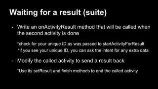 Waiting for a result (suite)
- Write an onActivityResult method that will be called when
the second activity is done
*check for your unique ID as was passed to startActivityForResult
*if you see your unique ID, you can ask the intent for any extra data
- Modify the called activity to send a result back
*Use its setResult and finish methods to end the called activity
 