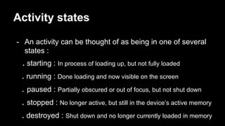 Activity states
- An activity can be thought of as being in one of several
states :
. starting : In process of loading up, but not fully loaded
. running : Done loading and now visible on the screen
. paused : Partially obscured or out of focus, but not shut down
. stopped : No longer active, but still in the device’s active memory
. destroyed : Shut down and no longer currently loaded in memory
 