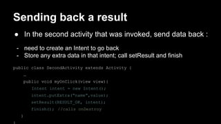 Sending back a result
● In the second activity that was invoked, send data back :
- need to create an Intent to go back
- Store any extra data in that intent; call setResult and finish
public class SecondActivity extends Activity {
…
public void myOnClick(view view){
Intent intent = new Intent();
intent.putExtra(“name”,value);
setResult(RESULT_OK, intent);
finish(); //calls onDestroy
}
 
