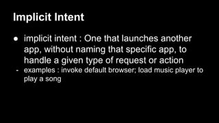 Implicit Intent
● implicit intent : One that launches another
app, without naming that specific app, to
handle a given type of request or action
- examples : invoke default browser; load music player to
play a song
 