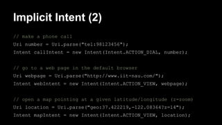 Implicit Intent (2)
// make a phone call
Uri number = Uri.parse("tel:98123456");
Intent callIntent = new Intent(Intent.ACTION_DIAL, number);
// go to a web page in the default browser
Uri webpage = Uri.parse("http://www.iit-nau.com/");
Intent webIntent = new Intent(Intent.ACTION_VIEW, webpage);
// open a map pointing at a given latitude/longitude (z=zoom)
Uri location = Uri.parse("geo:37.422219,-122.08364?z=14");
Intent mapIntent = new Intent(Intent.ACTION_VIEW, location);
 