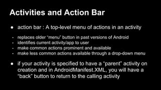 Activities and Action Bar
● action bar : A top-level menu of actions in an activity
- replaces older “menu” button in past versions of Android
- identifies current activity/app to user
- make common actions prominent and available
- make less common actions available through a drop-down menu
● if your activity is specified to have a “parent” activity on
creation and in AndroidManifest.XML, you will have a
“back” button to return to the calling activity
 