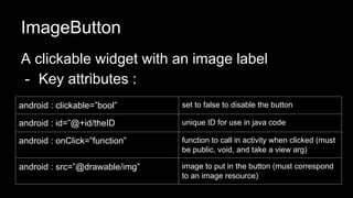 ImageButton
A clickable widget with an image label
- Key attributes :
android : clickable=”bool” set to false to disable the button
android : id=”@+id/theID unique ID for use in java code
android : onClick=”function” function to call in activity when clicked (must
be public, void, and take a view arg)
android : src=”@drawable/img” image to put in the button (must correspond
to an image resource)
 