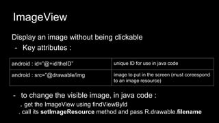 ImageView
Display an image without being clickable
- Key attributes :
android : id=”@+id/theID” unique ID for use in java code
android : src=”@drawable/img image to put in the screen (must coreespond
to an image resource)
- to change the visible image, in java code :
. get the ImageView using findViewByld
. call its setImageResource method and pass R.drawable.filename
 