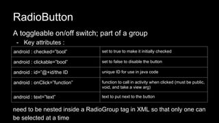 RadioButton
A toggleable on/off switch; part of a group
- Key attributes :
need to be nested inside a RadioGroup tag in XML so that only one can
be selected at a time
android : checked=”bool” set to true to make it initially checked
android : clickable=”bool” set to false to disable the button
android : id=”@+id/the ID unique ID for use in java code
android : onClick=”function” function to call in activity when clicked (must be public,
void, and take a view arg)
android : text=”text” text to put next to the button
 