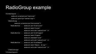 RadioGroup example
<LinearLayout ...
android:orientation="vertical"
android:gravity="center|top">
<RadioGroup ...
android:orientation="horizontal">
<RadioButton ... android:id="@+id/lions"
android:text="Lions"
android:onClick="radioClick" />
<RadioButton ... android:id="@+id/tigers"
android:text="Tigers"
android:checked="true"
android:onClick="radioClick" />
<RadioButton ... android:id="@+id/bears"
android:text="Bears, oh my!"
android:onClick="radioClick" />
</RadioGroup>
</LinearLayout>
 