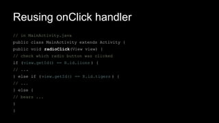 Reusing onClick handler
// in MainActivity.java
public class MainActivity extends Activity {
public void radioClick(View view) {
// check which radio button was clicked
if (view.getId() == R.id.lions ) {
// ...
} else if (view.getId() == R.id.tigers ) {
// ...
} else {
// bears ...
}
}
 