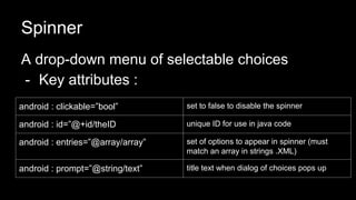 Spinner
A drop-down menu of selectable choices
- Key attributes :
android : clickable=”bool” set to false to disable the spinner
android : id=”@+id/theID unique ID for use in java code
android : entries=”@array/array” set of options to appear in spinner (must
match an array in strings .XML)
android : prompt=”@string/text” title text when dialog of choices pops up
 