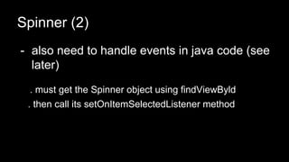 Spinner (2)
- also need to handle events in java code (see
later)
. must get the Spinner object using findViewByld
. then call its setOnItemSelectedListener method
 