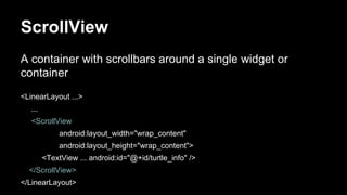 ScrollView
A container with scrollbars around a single widget or
container
<LinearLayout ...>
...
<ScrollView
android:layout_width="wrap_content"
android:layout_height="wrap_content">
<TextView ... android:id="@+id/turtle_info" />
</ScrollView>
</LinearLayout>
 
