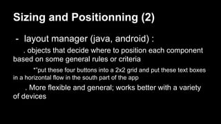 Sizing and Positionning (2)
- layout manager (java, android) :
. objects that decide where to position each component
based on some general rules or criteria
*”put these four buttons into a 2x2 grid and put these text boxes
in a horizontal flow in the south part of the app
. More flexible and general; works better with a variety
of devices
 