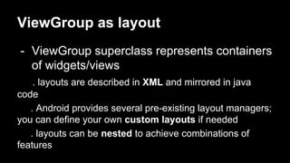 ViewGroup as layout
- ViewGroup superclass represents containers
of widgets/views
. layouts are described in XML and mirrored in java
code
. Android provides several pre-existing layout managers;
you can define your own custom layouts if needed
. layouts can be nested to achieve combinations of
features
 