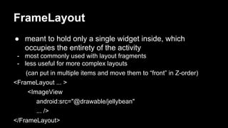 FrameLayout
● meant to hold only a single widget inside, which
occupies the entirety of the activity
- most commonly used with layout fragments
- less useful for more complex layouts
(can put in multiple items and move them to “front” in Z-order)
<FrameLayout ... >
<ImageView
android:src="@drawable/jellybean"
... />
</FrameLayout>
 