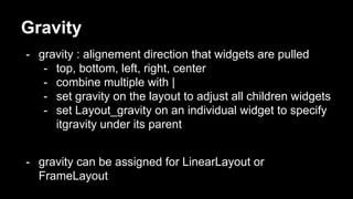 Gravity
- gravity : alignement direction that widgets are pulled
- top, bottom, left, right, center
- combine multiple with |
- set gravity on the layout to adjust all children widgets
- set Layout_gravity on an individual widget to specify
itgravity under its parent
- gravity can be assigned for LinearLayout or
FrameLayout
 