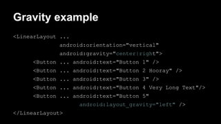 Gravity example
<LinearLayout ...
android:orientation="vertical"
android:gravity="center|right">
<Button ... android:text="Button 1" />
<Button ... android:text="Button 2 Hooray" />
<Button ... android:text="Button 3" />
<Button ... android:text="Button 4 Very Long Text"/>
<Button ... android:text="Button 5"
android:layout_gravity="left" />
</LinearLayout>
 
