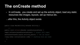 The onCreate method
- In onCreate, you create and set up the activity object, load any static
resources like images, layouts, set up menus etc.
. after this, the Activity object exists
public class MainActivity extends Activity {
...
public void onCreate(Bundle savedInstanceState) {
super.onCreate(savedInstanceState); // always call super
setContentView(R.layout.activity_main); // set up layout
//any other initialization code; // anything else you need
}
}
 