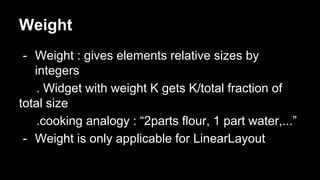 Weight
- Weight : gives elements relative sizes by
integers
. Widget with weight K gets K/total fraction of
total size
.cooking analogy : “2parts flour, 1 part water,...”
- Weight is only applicable for LinearLayout
 