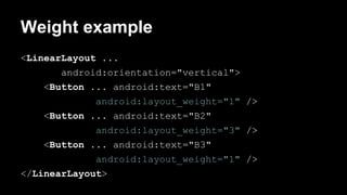 Weight example
<LinearLayout ...
android:orientation="vertical">
<Button ... android:text="B1"
android:layout_weight="1" />
<Button ... android:text="B2"
android:layout_weight="3" />
<Button ... android:text="B3"
android:layout_weight="1" />
</LinearLayout>
 