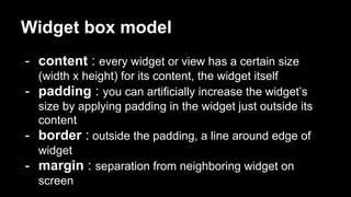Widget box model
- content : every widget or view has a certain size
(width x height) for its content, the widget itself
- padding : you can artificially increase the widget’s
size by applying padding in the widget just outside its
content
- border : outside the padding, a line around edge of
widget
- margin : separation from neighboring widget on
screen
 