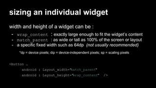sizing an individual widget
width and height of a widget can be :
- wrap_content : exactly large enough to fit the widget’s content
- match_parent : as wide or tall as 100% of the screen or layout
- a specific fixed width such as 64dp (not usually recommended)
*dp = device pixels; dip = device-independent pixels; sp = scaling pixels
<button …
android : Layout_width=”match_parent”
android : Layout_height=”wrap_content” />
 