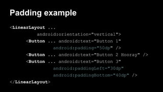 Padding example
<LinearLayout ...
android:orientation="vertical">
<Button ... android:text="Button 1"
android:padding="50dp" />
<Button ... android:text="Button 2 Hooray" />
<Button ... android:text="Button 3"
android:paddingLeft="30dp"
android:paddingBottom="40dp" />
</LinearLayout>
 