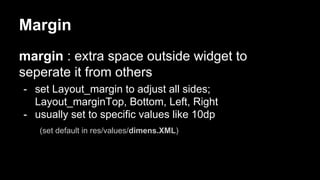 Margin
margin : extra space outside widget to
seperate it from others
- set Layout_margin to adjust all sides;
Layout_marginTop, Bottom, Left, Right
- usually set to specific values like 10dp
(set default in res/values/dimens.XML)
 