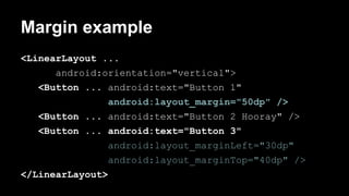 Margin example
<LinearLayout ...
android:orientation="vertical">
<Button ... android:text="Button 1"
android:layout_margin="50dp" />
<Button ... android:text="Button 2 Hooray" />
<Button ... android:text="Button 3"
android:layout_marginLeft="30dp"
android:layout_marginTop="40dp" />
</LinearLayout>
 