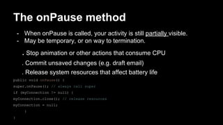 The onPause method
- When onPause is called, your activity is still partially visible.
- May be temporary, or on way to termination.
. Stop animation or other actions that consume CPU
. Commit unsaved changes (e.g. draft email)
. Release system resources that affect battery life
public void onPause() {
super.onPause(); // always call super
if (myConnection != null) {
myConnection.close(); // release resources
myConnection = null;
}
}
 