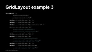GridLayout example 3
<GridLayout ...
android:rowCount="2"
android:columnCount="3">
<Button ... android:text="B1" />
<Button ... android:text="B2" />
<Button ... android:text="Button Number 3!" />
<Button ... android:text="B4"
android:layout_columnSpan="2"
android:layout_gravity="center"/>
<Button ... android:text="B5" />
<Button ... android:text="B6"
android:layout_paddingTop="40dp"
android:layout_paddingBottom="40dp"/>
<Button ... android:text="B7" />
<Button ... android:text="Button #8"
android:layout_gravity="right" />
</RelativeLayout>
 