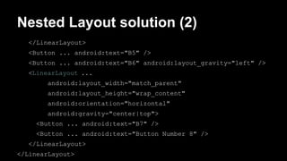 Nested Layout solution (2)
</LinearLayout>
<Button ... android:text="B5" />
<Button ... android:text="B6" android:layout_gravity="left" />
<LinearLayout ...
android:layout_width="match_parent"
android:layout_height="wrap_content"
android:orientation="horizontal"
android:gravity="center|top">
<Button ... android:text="B7" />
<Button ... android:text="Button Number 8" />
</LinearLayout>
</LinearLayout>
 