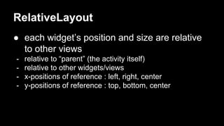 RelativeLayout
● each widget’s position and size are relative
to other views
- relative to “parent” (the activity itself)
- relative to other widgets/views
- x-positions of reference : left, right, center
- y-positions of reference : top, bottom, center
 