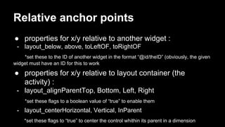Relative anchor points
● properties for x/y relative to another widget :
- layout_below, above, toLeftOF, toRightOF
*set these to the ID of another widget in the format “@id/theID” (obviously, the given
widget must have an ID for this to work
● properties for x/y relative to layout container (the
activity) :
- layout_alignParentTop, Bottom, Left, Right
*set these flags to a boolean value of “true” to enable them
- layout_centerHorizontal, Vertical, InParent
*set these flags to “true” to center the control whithin its parent in a dimension
 