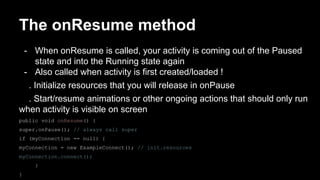 The onResume method
- When onResume is called, your activity is coming out of the Paused
state and into the Running state again
- Also called when activity is first created/loaded !
. Initialize resources that you will release in onPause
. Start/resume animations or other ongoing actions that should only run
when activity is visible on screen
public void onResume() {
super.onPause(); // always call super
if (myConnection == null) {
myConnection = new ExampleConnect(); // init.resources
myConnection.connect();
}
}
 