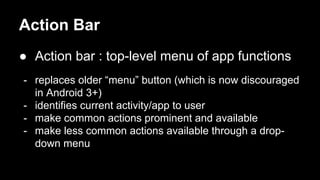 Action Bar
● Action bar : top-level menu of app functions
- replaces older “menu” button (which is now discouraged
in Android 3+)
- identifies current activity/app to user
- make common actions prominent and available
- make less common actions available through a drop-
down menu
 