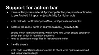 Support for action bar
● make activity class extend AppCompatActivity to provide action bar
to pre Android 11 apps, or just Activity for higher apis
- write methods : onCreateOptionsMenu, onOptionsItemsSelected
● declare the menu items in res/menu/menu_activity.XML
- decide which items have icons, which have text, which should appear on
action bar, which in “overflow” submenu
- need to place icon image files in res/drawable folder
● handle events
- write code in onOptionsItemsSelected to check what option was clicked
and respond accordingly
 