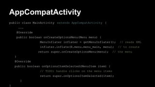 AppCompatActivity
public class MainActivity extends AppCompatActivity {
...
@Override
public boolean onCreateOptionsMenu(Menu menu) {
MenuInflater inflater = getMenuInflater(); // reads XML
inflater.inflate(R.menu.menu_main, menu); // to create
return super.onCreateOptionsMenu(menu); // the menu
}
@Override
public boolean onOptionsItemSelected(MenuItem item) {
// TODO: handle clicks on the menu items
return super.onOptionsItemSelected(item);
}
}
 