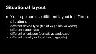 Situational layout
● Your app can use different layout in different
situations :
- different device type (tablet vs phone vs watch)
- different screen size
- different orientation (portrait vs landscape)
- different country or local (language, etc)
 