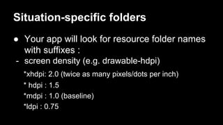 Situation-specific folders
● Your app will look for resource folder names
with suffixes :
- screen density (e.g. drawable-hdpi)
*xhdpi: 2.0 (twice as many pixels/dots per inch)
* hdpi : 1.5
*mdpi : 1.0 (baseline)
*ldpi : 0.75
 