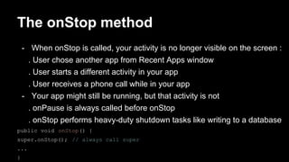 The onStop method
- When onStop is called, your activity is no longer visible on the screen :
. User chose another app from Recent Apps window
. User starts a different activity in your app
. User receives a phone call while in your app
- Your app might still be running, but that activity is not
. onPause is always called before onStop
. onStop performs heavy-duty shutdown tasks like writing to a database
public void onStop() {
super.onStop(); // always call super
...
}
 