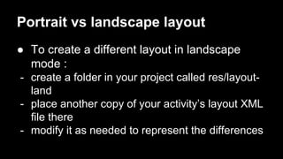 Portrait vs landscape layout
● To create a different layout in landscape
mode :
- create a folder in your project called res/layout-
land
- place another copy of your activity’s layout XML
file there
- modify it as needed to represent the differences
 