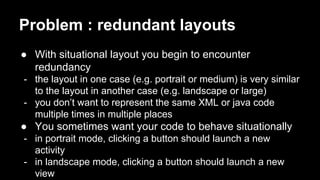 Problem : redundant layouts
● With situational layout you begin to encounter
redundancy
- the layout in one case (e.g. portrait or medium) is very similar
to the layout in another case (e.g. landscape or large)
- you don’t want to represent the same XML or java code
multiple times in multiple places
● You sometimes want your code to behave situationally
- in portrait mode, clicking a button should launch a new
activity
- in landscape mode, clicking a button should launch a new
view
 