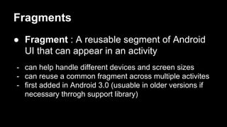 Fragments
● Fragment : A reusable segment of Android
UI that can appear in an activity
- can help handle different devices and screen sizes
- can reuse a common fragment across multiple activites
- first added in Android 3.0 (usuable in older versions if
necessary thrrogh support library)
 