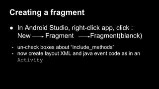 Creating a fragment
● In Android Studio, right-click app, click :
New Fragment Fragment(blanck)
- un-check boxes about “include_methods”
- now create layout XML and java event code as in an
Activity
 